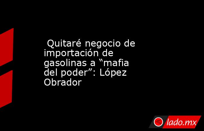  Quitaré negocio de importación de gasolinas a “mafia del poder”: López Obrador. Noticias en tiempo real