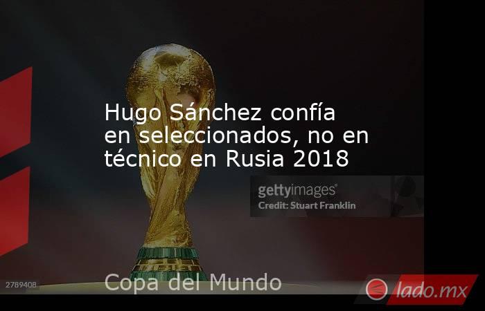 Hugo Sánchez confía en seleccionados, no en técnico en Rusia 2018. Noticias en tiempo real