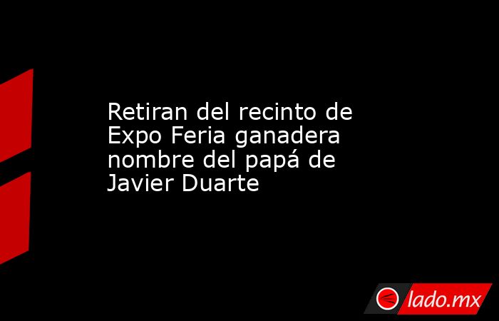 Retiran del recinto de Expo Feria ganadera nombre del papá de Javier Duarte. Noticias en tiempo real