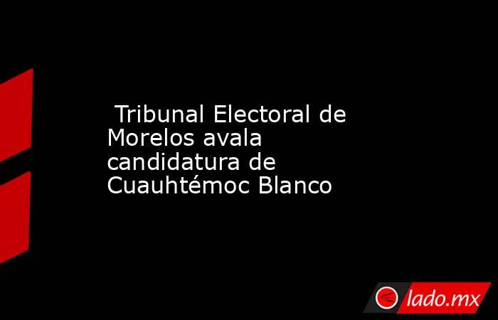  Tribunal Electoral de Morelos avala candidatura de Cuauhtémoc Blanco. Noticias en tiempo real