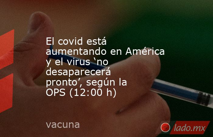 El covid está aumentando en América y el virus ‘no desaparecerá pronto’, según la OPS (12:00 h). Noticias en tiempo real