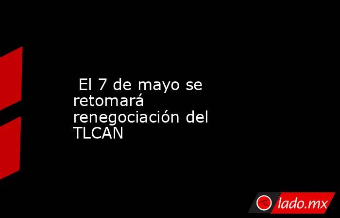  El 7 de mayo se retomará renegociación del TLCAN. Noticias en tiempo real