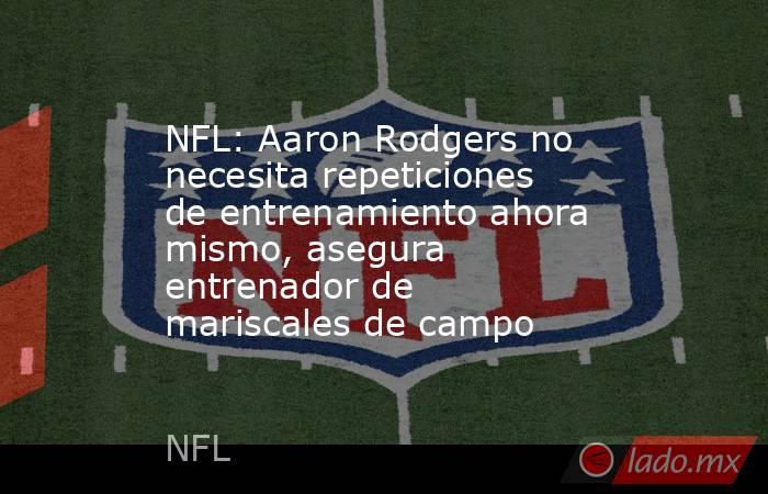 NFL: Aaron Rodgers no necesita repeticiones de entrenamiento ahora mismo, asegura entrenador de mariscales de campo. Noticias en tiempo real