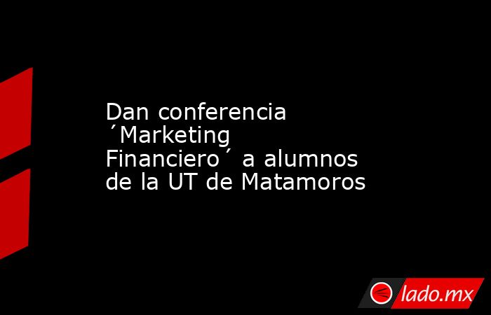 Dan conferencia ´Marketing Financiero´ a alumnos de la UT de Matamoros. Noticias en tiempo real