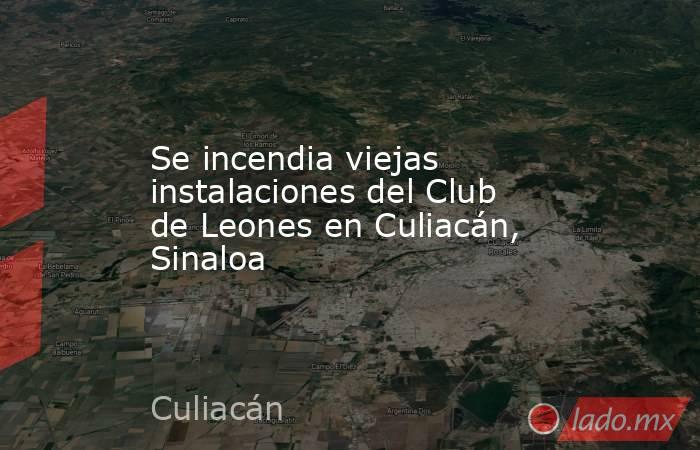 Se incendia viejas instalaciones del Club de Leones en Culiacán, Sinaloa. Noticias en tiempo real