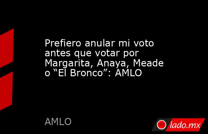 Prefiero anular mi voto antes que votar por Margarita, Anaya, Meade o “El Bronco”: AMLO. Noticias en tiempo real