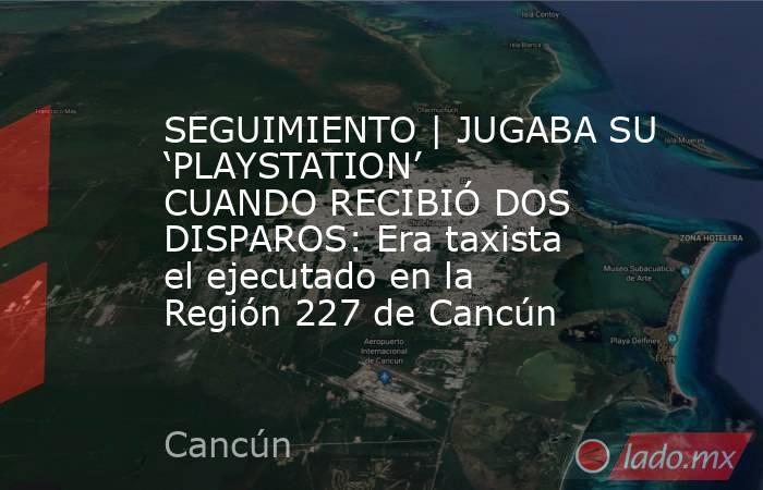 SEGUIMIENTO | JUGABA SU ‘PLAYSTATION’ CUANDO RECIBIÓ DOS DISPAROS: Era taxista el ejecutado en la Región 227 de Cancún. Noticias en tiempo real