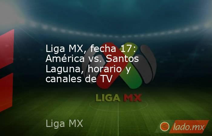 Liga MX, fecha 17: América vs. Santos Laguna, horario y canales de TV. Noticias en tiempo real
