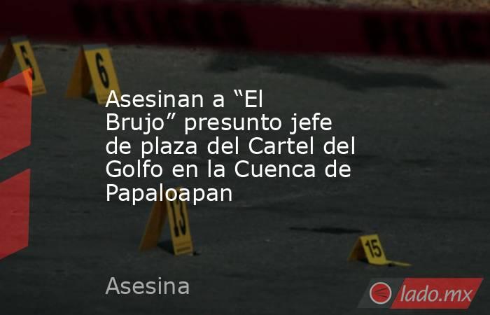 Asesinan a “El Brujo” presunto jefe de plaza del Cartel del Golfo en la Cuenca de Papaloapan. Noticias en tiempo real