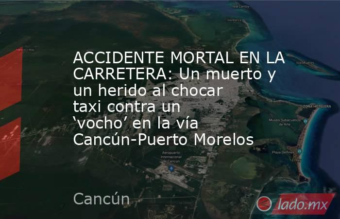 ACCIDENTE MORTAL EN LA CARRETERA: Un muerto y un herido al chocar taxi contra un ‘vocho’ en la vía Cancún-Puerto Morelos. Noticias en tiempo real
