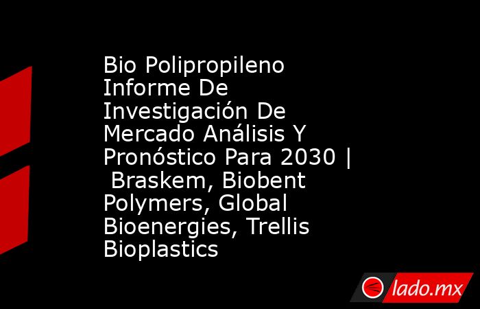 Bio Polipropileno Informe De Investigación De Mercado Análisis Y Pronóstico Para 2030 |  Braskem, Biobent Polymers, Global Bioenergies, Trellis Bioplastics. Noticias en tiempo real
