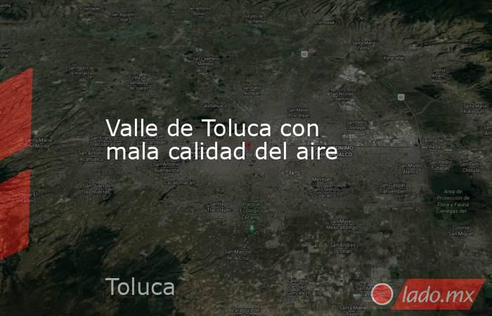 Valle de Toluca con mala calidad del aire. Noticias en tiempo real