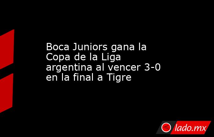 Boca Juniors gana la Copa de la Liga argentina al vencer 3-0 en la final a Tigre. Noticias en tiempo real