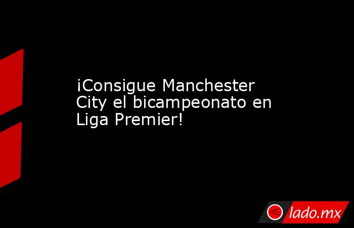 ¡Consigue Manchester City el bicampeonato en Liga Premier!. Noticias en tiempo real