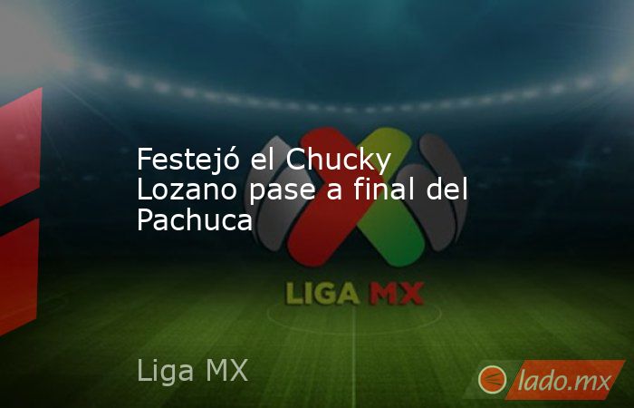 Festejó el Chucky Lozano pase a final del Pachuca. Noticias en tiempo real