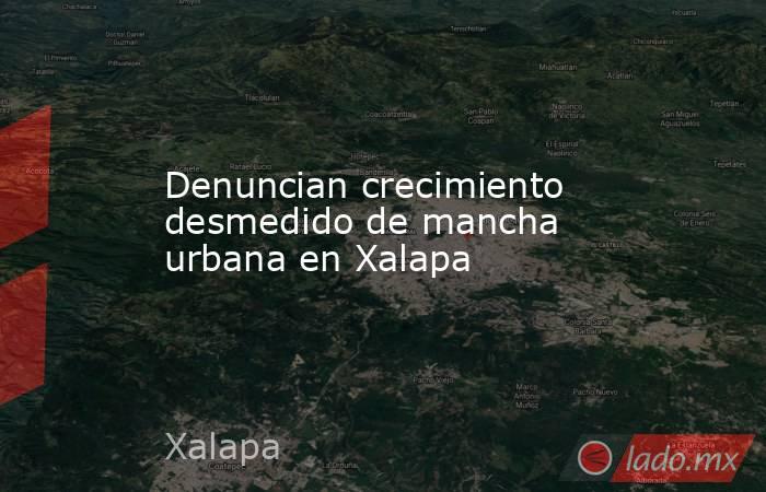 Denuncian crecimiento desmedido de mancha urbana en Xalapa. Noticias en tiempo real