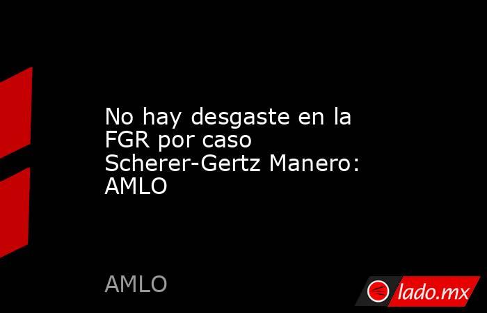 No hay desgaste en la FGR por caso Scherer-Gertz Manero: AMLO. Noticias en tiempo real