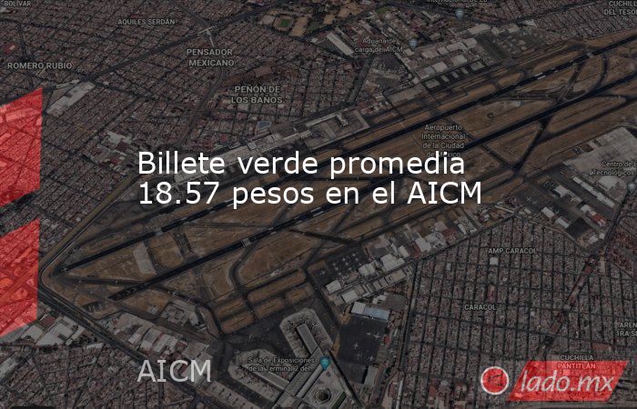 Billete verde promedia 18.57 pesos en el AICM. Noticias en tiempo real