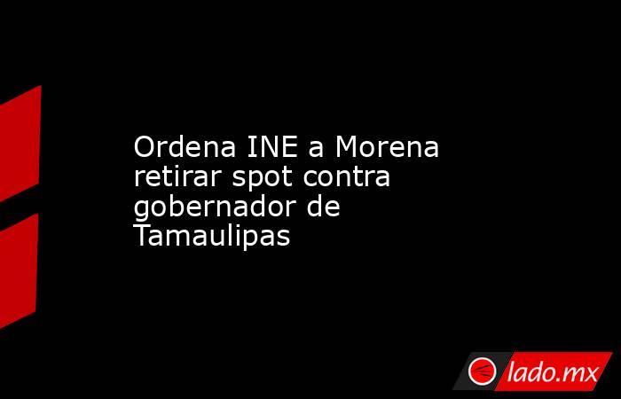 Ordena INE a Morena retirar spot contra gobernador de Tamaulipas. Noticias en tiempo real