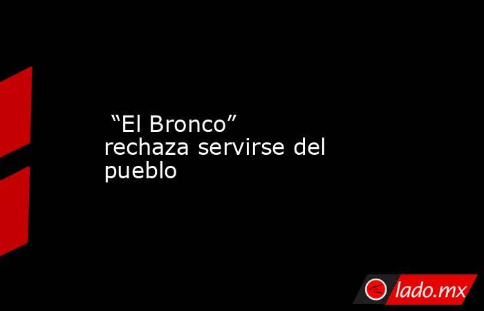  “El Bronco” rechaza servirse del pueblo . Noticias en tiempo real