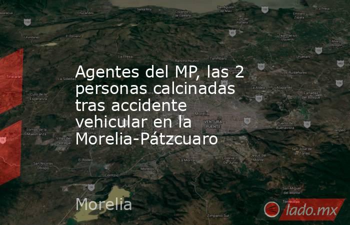 Agentes del MP, las 2 personas calcinadas tras accidente vehicular en la Morelia-Pátzcuaro . Noticias en tiempo real