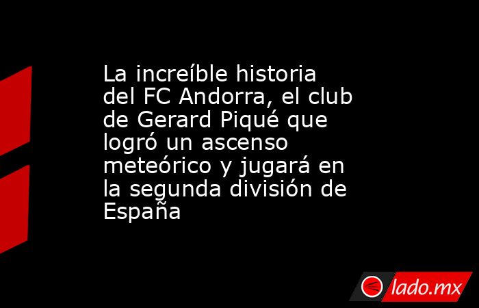 La increíble historia del FC Andorra, el club de Gerard Piqué que logró un ascenso meteórico y jugará en la segunda división de España. Noticias en tiempo real