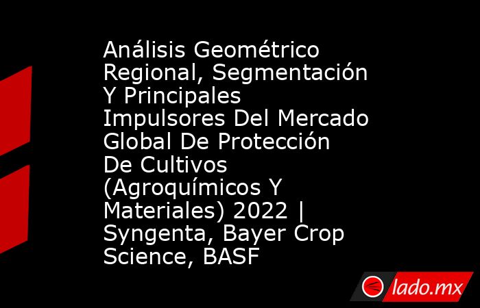 Análisis Geométrico Regional, Segmentación Y Principales Impulsores Del Mercado Global De Protección De Cultivos (Agroquímicos Y Materiales) 2022 | Syngenta, Bayer Crop Science, BASF. Noticias en tiempo real