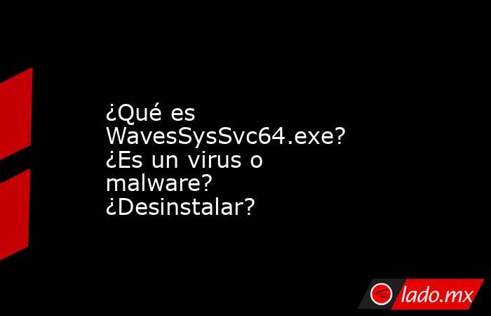 ¿Qué es WavesSysSvc64.exe?  ¿Es un virus o malware?  ¿Desinstalar?. Noticias en tiempo real