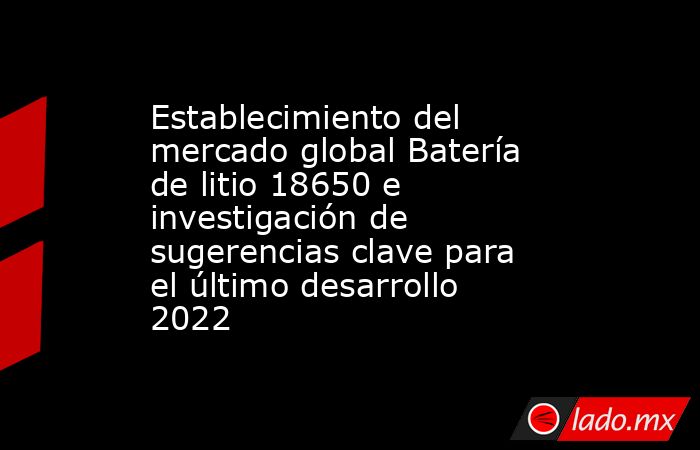 Establecimiento del mercado global Batería de litio 18650 e investigación de sugerencias clave para el último desarrollo 2022. Noticias en tiempo real