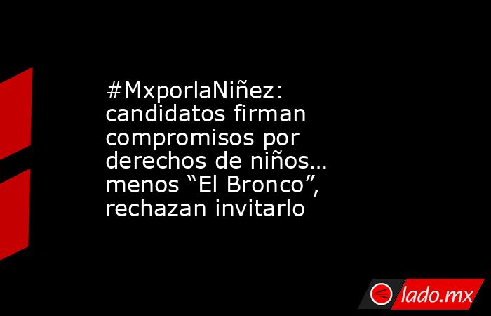 #MxporlaNiñez: candidatos firman compromisos por derechos de niños… menos “El Bronco”, rechazan invitarlo. Noticias en tiempo real