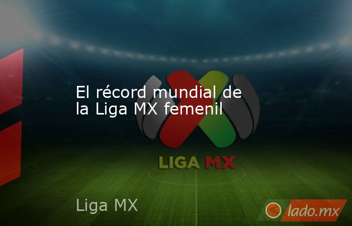 El récord mundial de la Liga MX femenil. Noticias en tiempo real