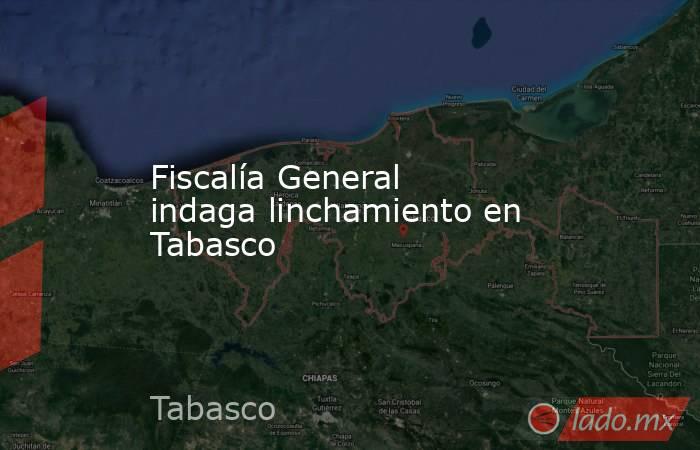 Fiscalía General indaga linchamiento en Tabasco. Noticias en tiempo real