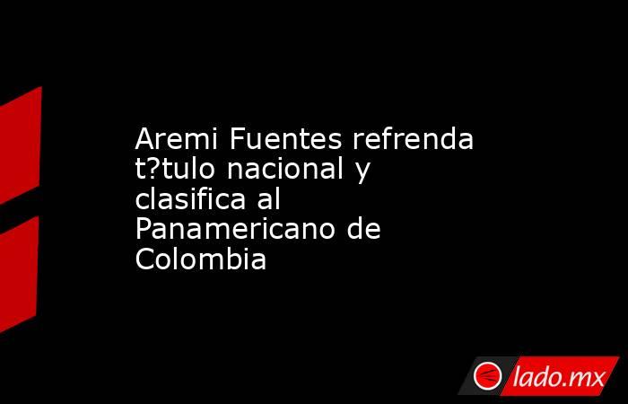 Aremi Fuentes refrenda t?tulo nacional y clasifica al Panamericano de Colombia. Noticias en tiempo real