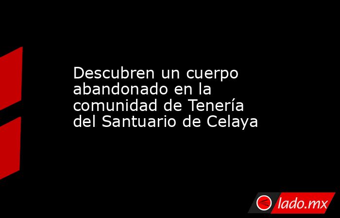 Descubren un cuerpo abandonado en la  comunidad de Tenería del Santuario de Celaya. Noticias en tiempo real