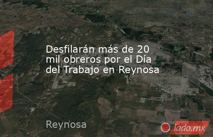 Desfilarán más de 20 mil obreros por el Día del Trabajo en Reynosa. Noticias en tiempo real