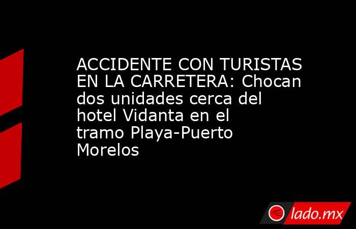 ACCIDENTE CON TURISTAS EN LA CARRETERA: Chocan dos unidades cerca del hotel Vidanta en el tramo Playa-Puerto Morelos. Noticias en tiempo real
