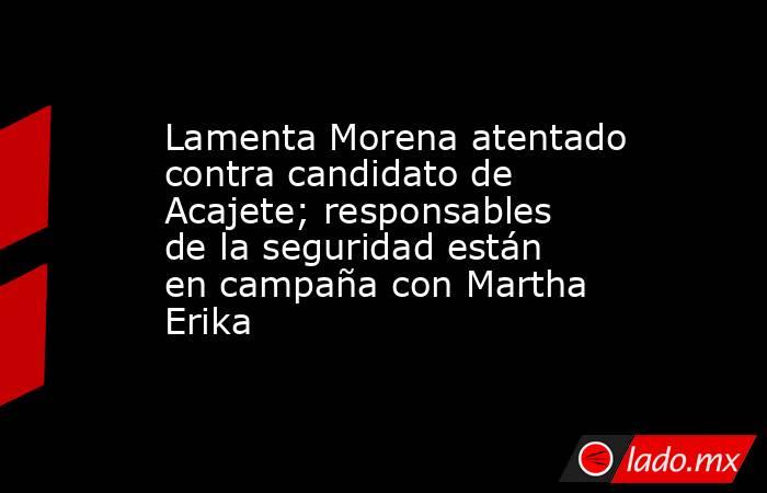 Lamenta Morena atentado contra candidato de Acajete; responsables de la seguridad están en campaña con Martha Erika. Noticias en tiempo real