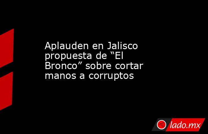 Aplauden en Jalisco propuesta de “El Bronco” sobre cortar manos a corruptos. Noticias en tiempo real