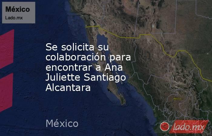 Se solicita su colaboración para encontrar a Ana Juliette Santiago Alcantara. Noticias en tiempo real