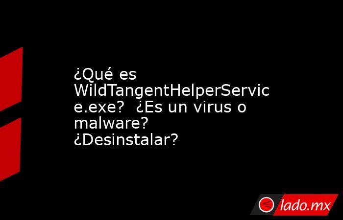 ¿Qué es WildTangentHelperService.exe?  ¿Es un virus o malware?  ¿Desinstalar?. Noticias en tiempo real