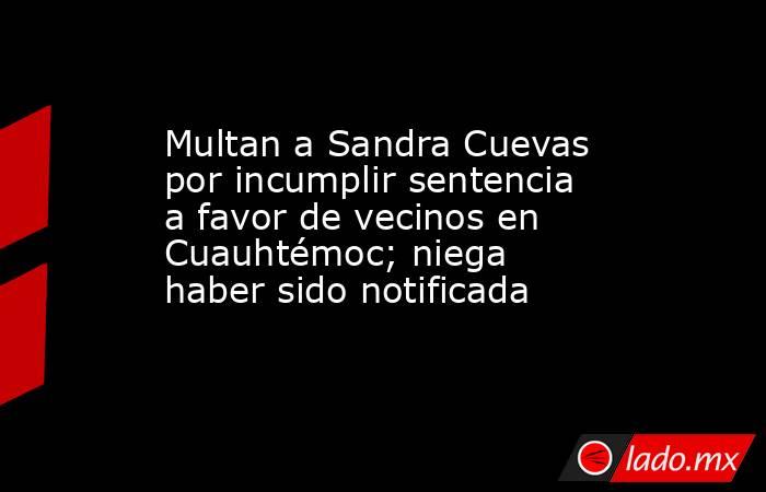 Multan a Sandra Cuevas por incumplir sentencia a favor de vecinos en Cuauhtémoc; niega haber sido notificada. Noticias en tiempo real