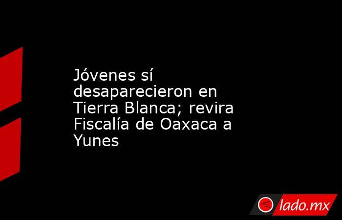 Jóvenes sí desaparecieron en Tierra Blanca; revira Fiscalía de Oaxaca a Yunes. Noticias en tiempo real