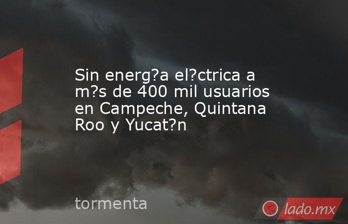 Sin energ?a el?ctrica a m?s de 400 mil usuarios en Campeche, Quintana Roo y Yucat?n. Noticias en tiempo real