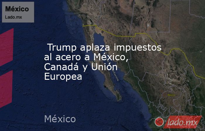  Trump aplaza impuestos al acero a México, Canadá y Unión Europea. Noticias en tiempo real