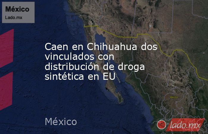 Caen en Chihuahua dos vinculados con distribución de droga sintética en EU. Noticias en tiempo real
