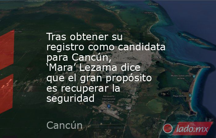 Tras obtener su registro como candidata para Cancún, ‘Mara’ Lezama dice que el gran propósito es recuperar la seguridad. Noticias en tiempo real