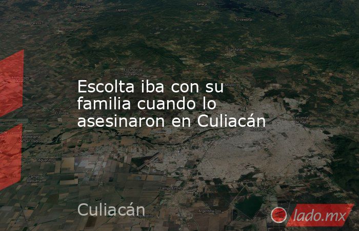 Escolta iba con su familia cuando lo asesinaron en Culiacán. Noticias en tiempo real