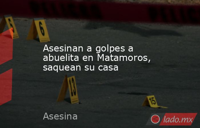 Asesinan a golpes a abuelita en Matamoros, saquean su casa. Noticias en tiempo real