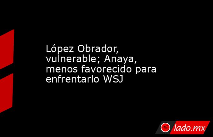 López Obrador, vulnerable; Anaya, menos favorecido para enfrentarlo WSJ. Noticias en tiempo real