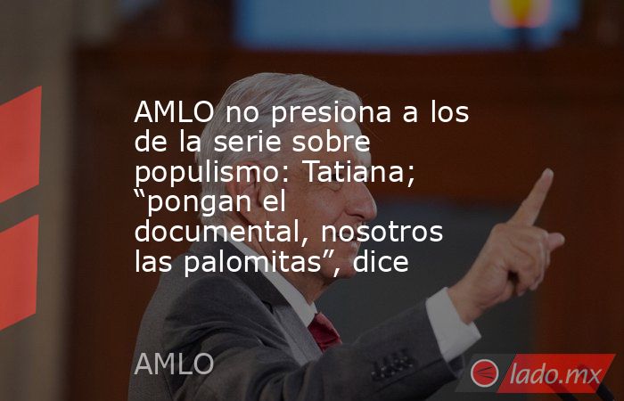 AMLO no presiona a los de la serie sobre populismo: Tatiana; “pongan el documental, nosotros las palomitas”, dice. Noticias en tiempo real